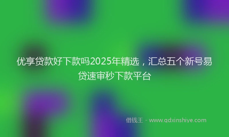 优享贷款好下款吗2025年精选，汇总五个新号易贷速审秒下款平台