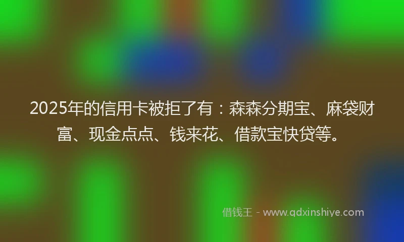 2025年的信用卡被拒了有：森森分期宝、麻袋财富、现金点点、钱来花、借款宝快贷等。