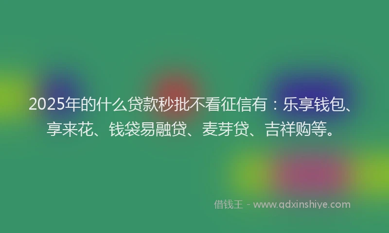 2025年的什么贷款秒批不看征信有：乐享钱包、享来花、钱袋易融贷、麦芽贷、吉祥购等。