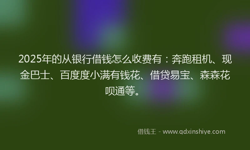 2025年的从银行借钱怎么收费有：奔跑租机、现金巴士、百度度小满有钱花、借贷易宝、森森花呗通等。