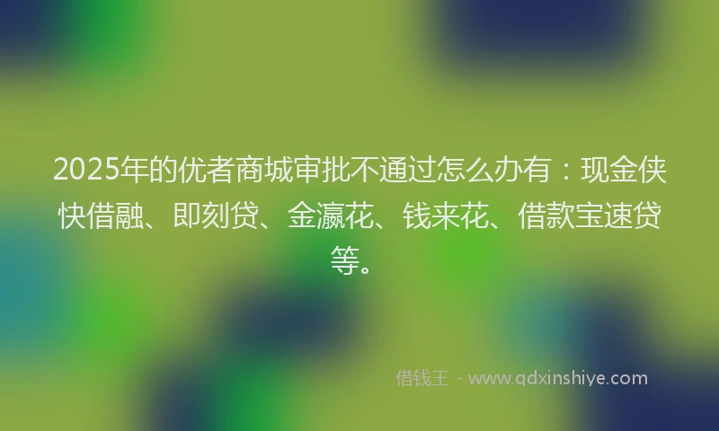 2025年的优者商城审批不通过怎么办有：现金侠快借融、即刻贷、金瀛花、钱来花、借款宝速贷等。