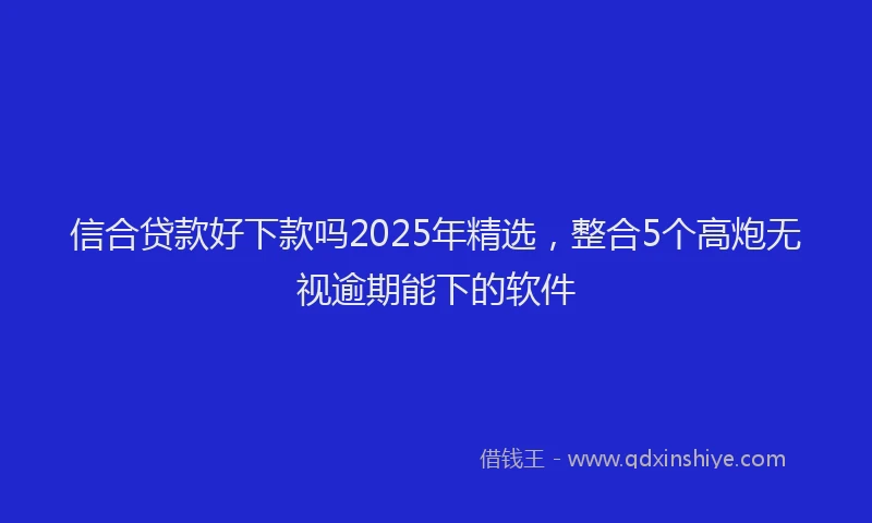 信合贷款好下款吗2025年精选，整合5个高炮无视逾期能下的软件