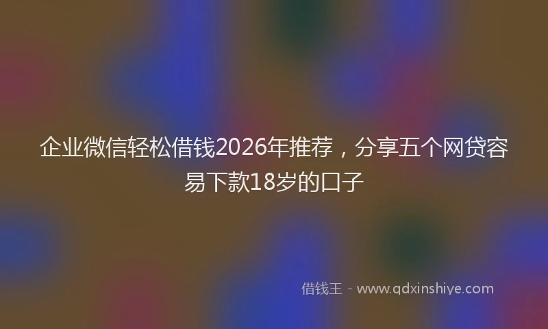 企业微信轻松借钱2026年推荐，分享五个网贷容易下款18岁的口子