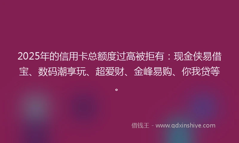 2025年的信用卡总额度过高被拒有：现金侠易借宝、数码潮享玩、超爱财、金峰易购、你我贷等。