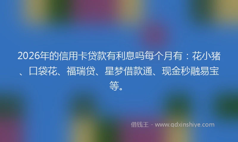 2026年的信用卡贷款有利息吗每个月有：花小猪、口袋花、福瑞贷、星梦借款通、现金秒融易宝等。