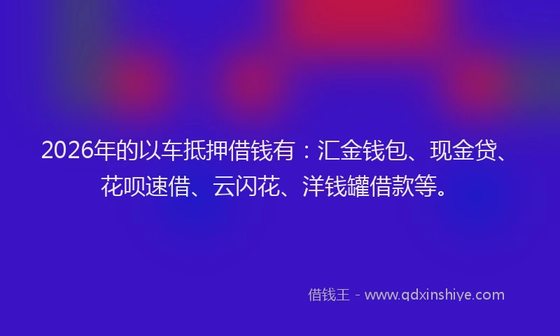 2026年的以车抵押借钱有：汇金钱包、现金贷、花呗速借、云闪花、洋钱罐借款等。
