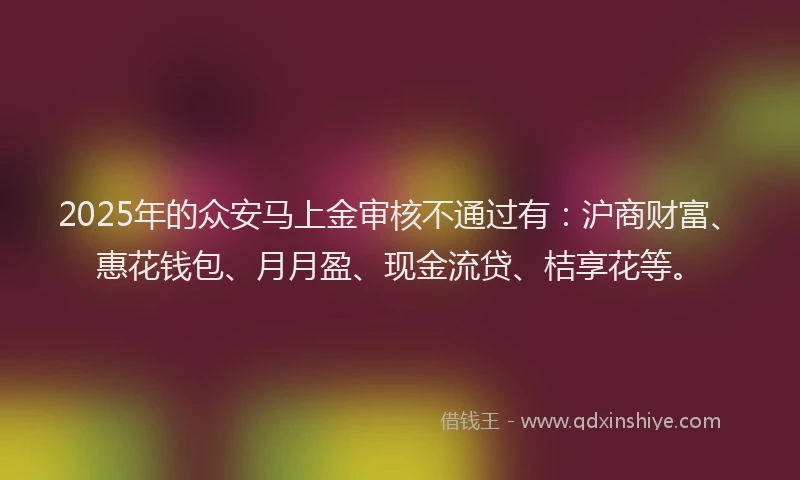 2025年的众安马上金审核不通过有:沪商财富、惠花钱包、月月盈、现金流贷、桔享花等。