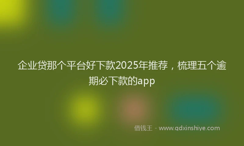 企业贷那个平台好下款2025年推荐，梳理五个逾期必下款的app
