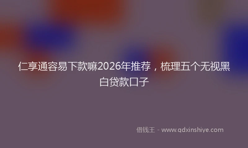 仁享通容易下款嘛2026年推荐，梳理五个无视黑白贷款口子