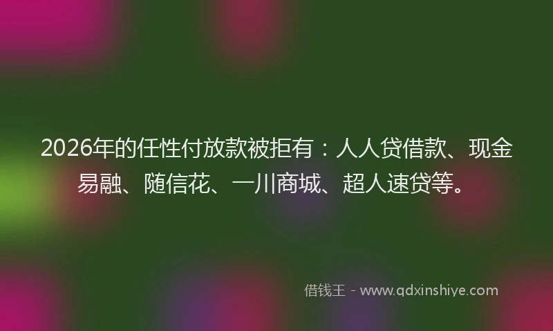 2026年的任性付放款被拒有：人人贷借款、现金易融、随信花、一川商城、超人速贷等。