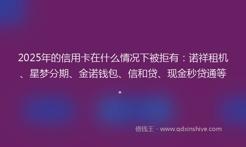 2025年的信用卡在什么情况下被拒有：诺祥租机、星梦分期、金诺钱包、信和贷、现金秒贷通等。