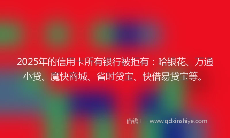 2025年的信用卡所有银行被拒有：哈银花、万通小贷、魔快商城、省时贷宝、快借易贷宝等。