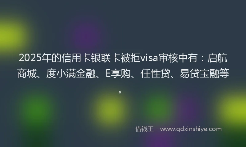 2025年的信用卡银联卡被拒visa审核中有：启航商城、度小满金融、E享购、任性贷、易贷宝融等。