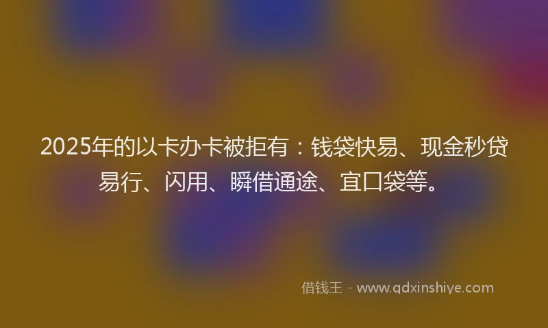 2025年的以卡办卡被拒有:钱袋快易、现金秒贷易行、闪用、瞬借通途、宜口袋等。