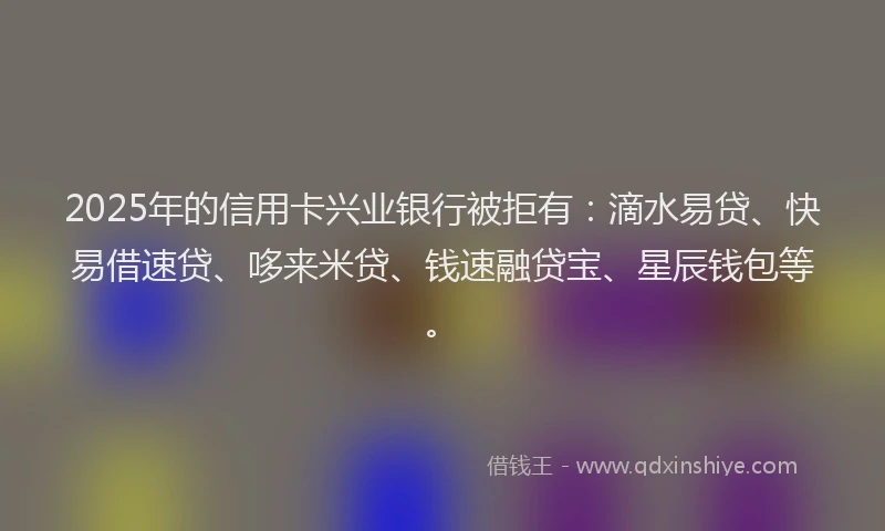 2025年的信用卡兴业银行被拒有:滴水易贷、快易借速贷、哆来米贷、钱速融贷宝、星辰钱包等。