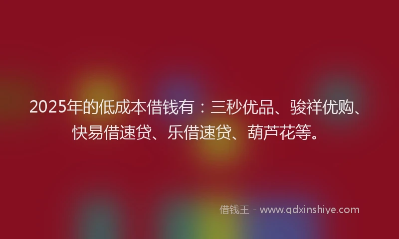 2025年的低成本借钱有:三秒优品、骏祥优购、快易借速贷、乐借速贷、葫芦花等。
