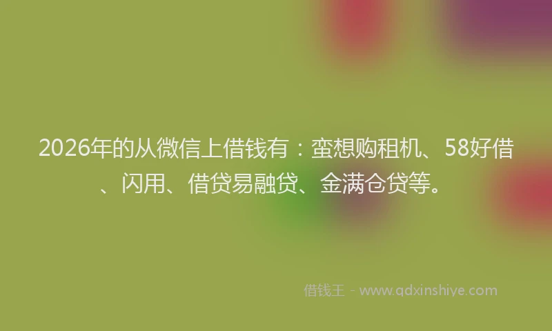 2026年的从微信上借钱有：蛮想购租机、58好借、闪用、借贷易融贷、金满仓贷等。