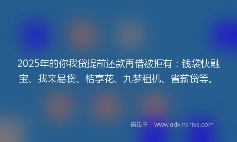 2025年的你我贷提前还款再借被拒有：钱袋快融宝、我来易贷、桔享花、九梦租机、省薪贷等。