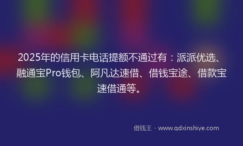 2025年的信用卡电话提额不通过有：派派优选、融通宝Pro钱包、阿凡达速借、借钱宝途、借款宝速借通等。