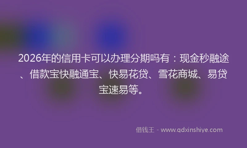 2026年的信用卡可以办理分期吗有：现金秒融途、借款宝快融通宝、快易花贷、雪花商城、易贷宝速易等。