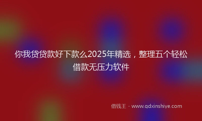 你我贷贷款好下款么2025年精选，整理五个轻松借款无压力软件