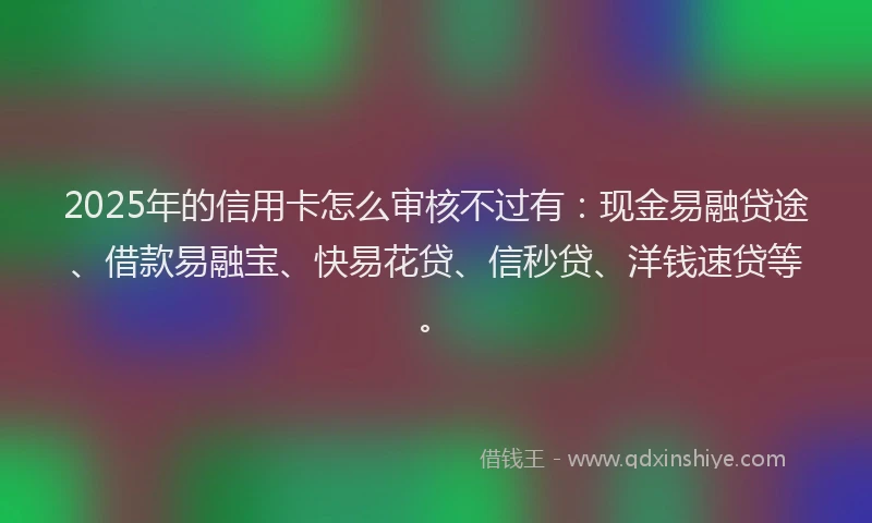 2025年的信用卡怎么审核不过有：现金易融贷途、借款易融宝、快易花贷、信秒贷、洋钱速贷等。