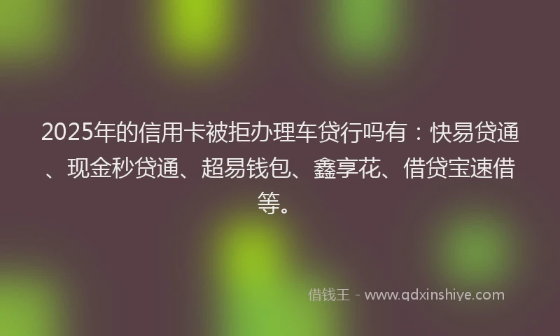 2025年的信用卡被拒办理车贷行吗有:快易贷通、现金秒贷通、超易钱包、鑫享花、借贷宝速借等。