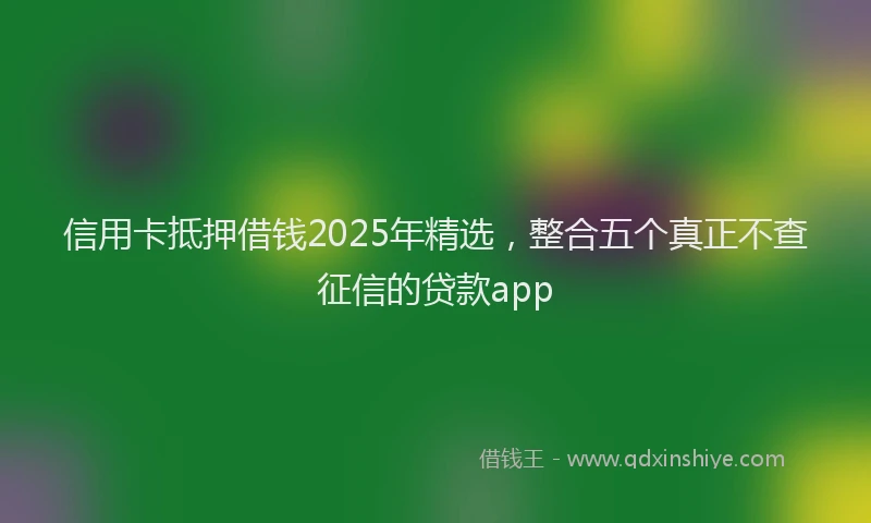 信用卡抵押借钱2025年精选，整合五个真正不查征信的贷款app