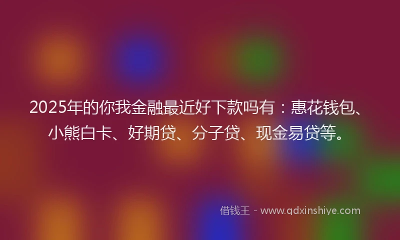 2025年的你我金融最近好下款吗有：惠花钱包、小熊白卡、好期贷、分子贷、现金易贷等。