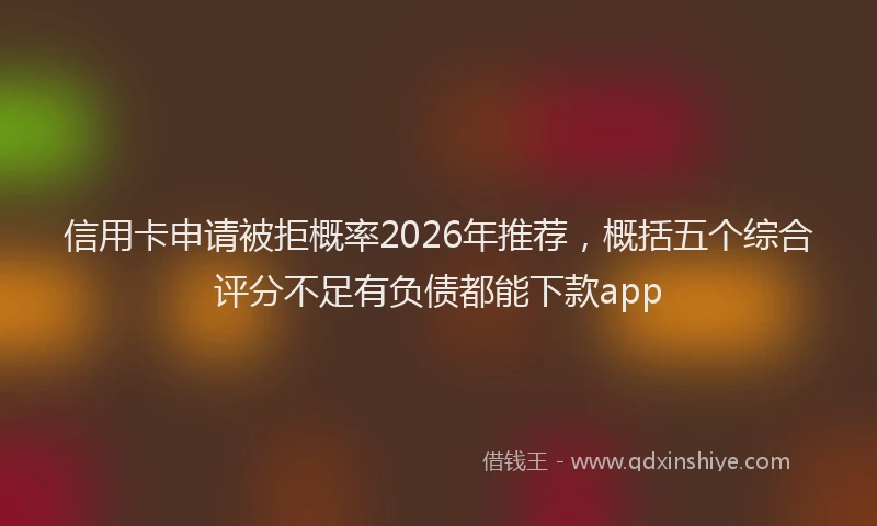信用卡申请被拒概率2026年推荐,概括五个综合评分不足有负债都能下款app