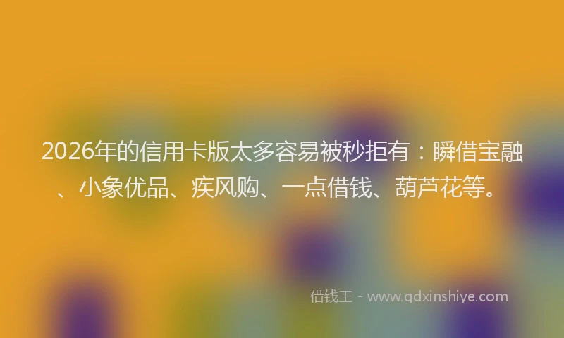 2026年的信用卡版太多容易被秒拒有：瞬借宝融、小象优品、疾风购、一点借钱、葫芦花等。