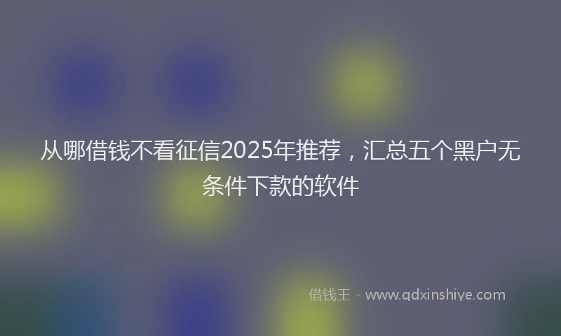 从哪借钱不看征信2025年推荐，汇总五个黑户无条件下款的软件