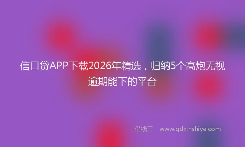 信口贷APP下载2026年精选，归纳5个高炮无视逾期能下的平台