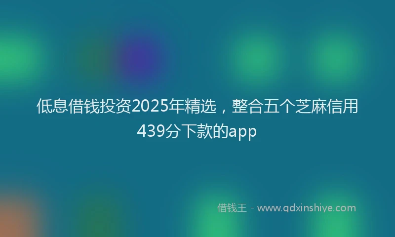 低息借钱投资2025年精选，整合五个芝麻信用439分下款的app