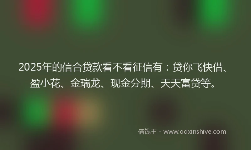 2025年的信合贷款看不看征信有：贷你飞快借、盈小花、金瑞龙、现金分期、天天富贷等。