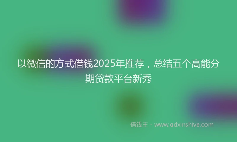 以微信的方式借钱2025年推荐，总结五个高能分期贷款平台新秀