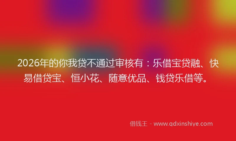 2026年的你我贷不通过审核有：乐借宝贷融、快易借贷宝、恒小花、随意优品、钱贷乐借等。