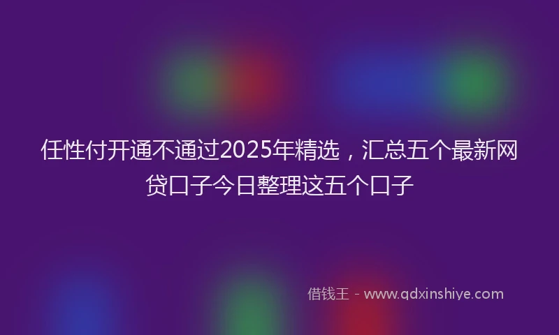 任性付开通不通过2025年精选，汇总五个最新网贷口子今日整理这五个口子