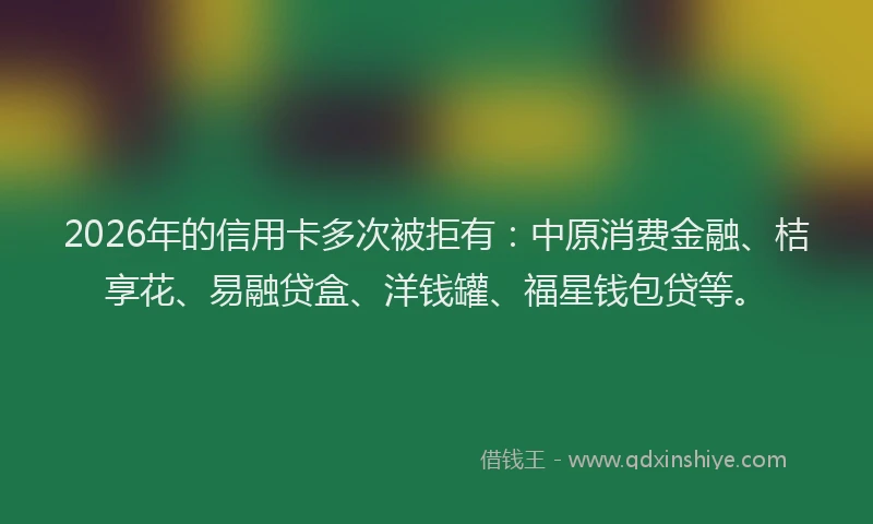 2026年的信用卡多次被拒有：中原消费金融、桔享花、易融贷盒、洋钱罐、福星钱包贷等。