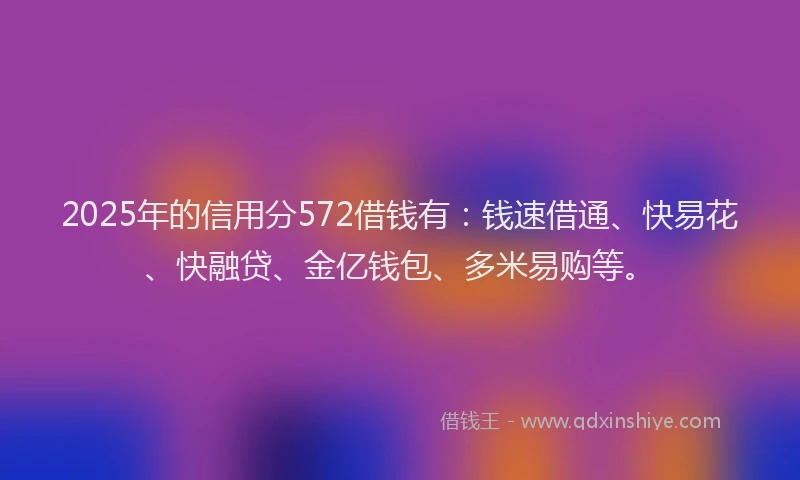 2025年的信用分572借钱有：钱速借通、快易花、快融贷、金亿钱包、多米易购等。