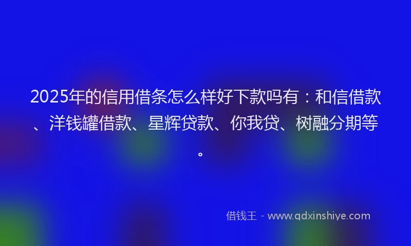 2025年的信用借条怎么样好下款吗有：和信借款、洋钱罐借款、星辉贷款、你我贷、树融分期等。