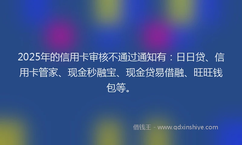 2025年的信用卡审核不通过通知有:日日贷、信用卡管家、现金秒融宝、现金贷易借融、旺旺钱包等。