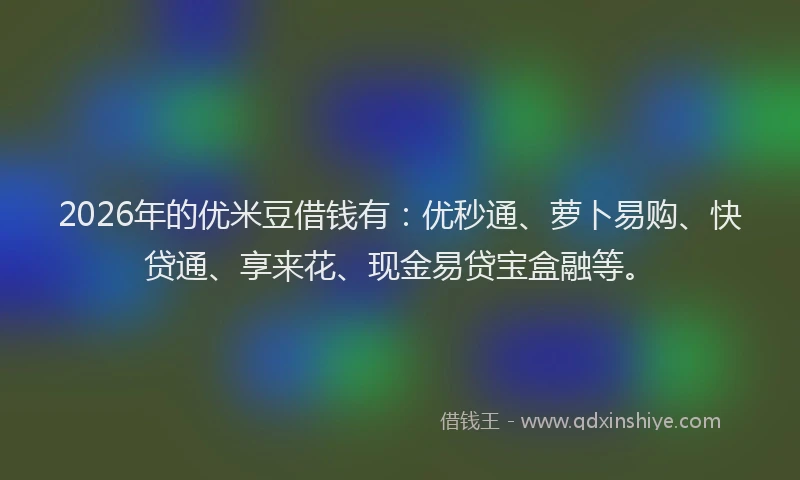 2026年的优米豆借钱有：优秒通、萝卜易购、快贷通、享来花、现金易贷宝盒融等。