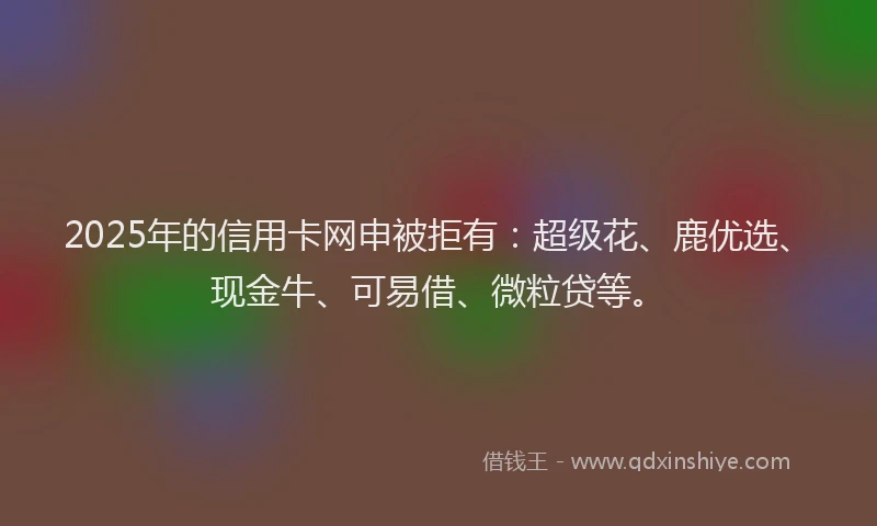 2025年的信用卡网申被拒有:超级花、鹿优选、现金牛、可易借、微粒贷等。