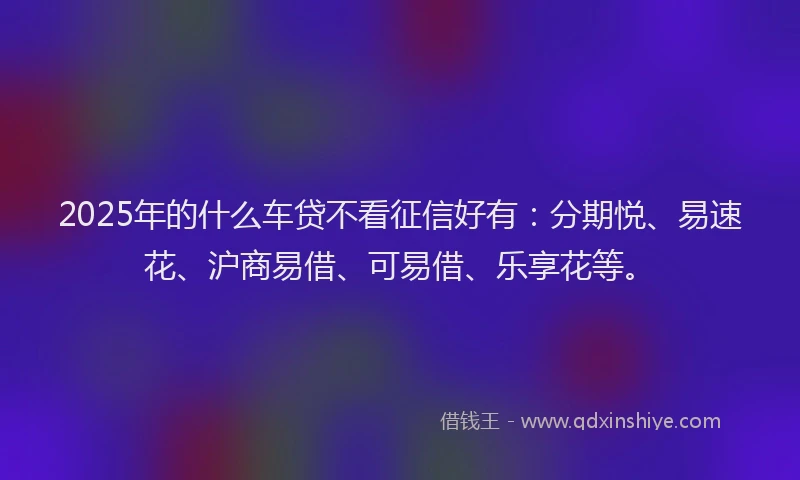 2025年的什么车贷不看征信好有：分期悦、易速花、沪商易借、可易借、乐享花等。