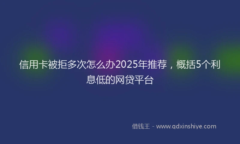 信用卡被拒多次怎么办2025年推荐,概括5个利息低的网贷平台