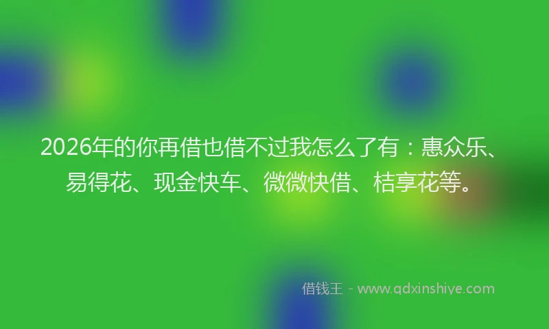 2026年的你再借也借不过我怎么了有：惠众乐、易得花、现金快车、微微快借、桔享花等。