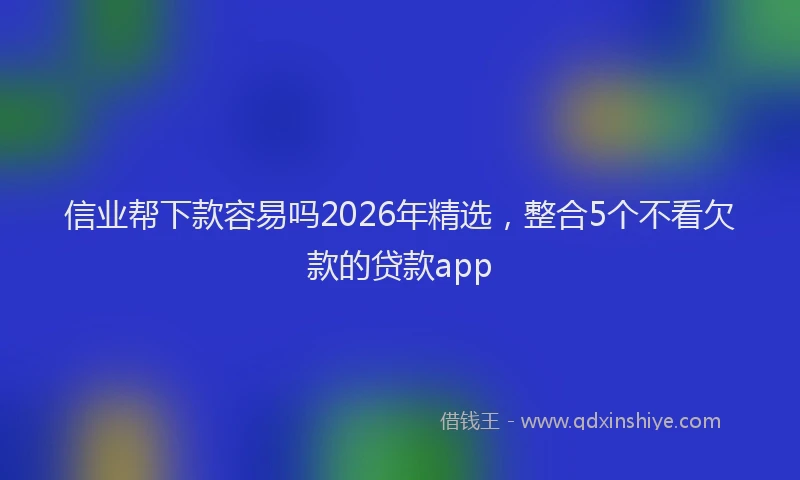 信业帮下款容易吗2026年精选，整合5个不看欠款的贷款app