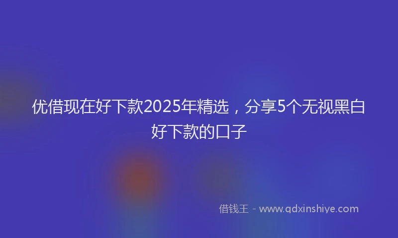 优借现在好下款2025年精选，分享5个无视黑白好下款的口子