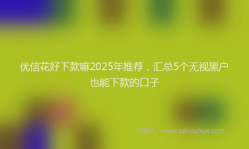 优信花好下款嘛2025年推荐，汇总5个无视黑户也能下款的口子